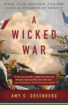 A Wicked War: Polk, Clay, Lincoln, and the 1846 U.S. Invasion of Mexico by Greenberg, Amy S.