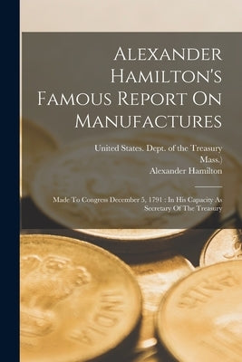 Alexander Hamilton's Famous Report On Manufactures: Made To Congress December 5, 1791: In His Capacity As Secretary Of The Treasury by United States Dept of the Treasury