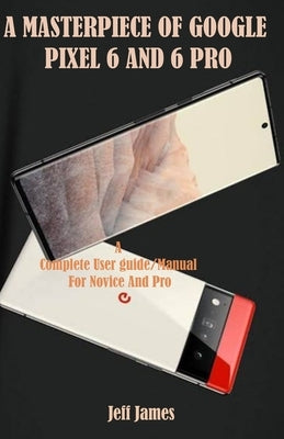 A Masterpiece of Google Pixel 6 and 6 Pro: A Complete Userguide/Manual for Novice and Pro by James, Jeff