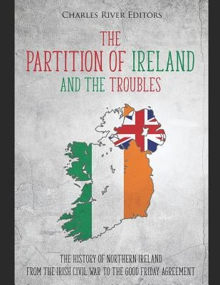 The Partition of Ireland and the Troubles: The History of Northern Ireland from the Irish Civil War to the Good Friday Agreement by Charles River Editors