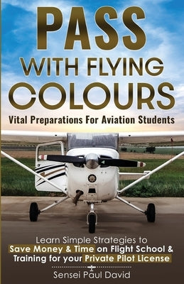 Pass with Flying Colours - Vital Preparations for Aviation Students: Learn Simple Strategies To Save Money & Time On Flight School & Training For Your by David, Sensei Paul