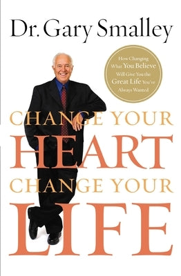 Change Your Heart, Change Your Life: How Changing What You Believe Will Give You the Great Life You've Always Wanted by Smalley, Gary