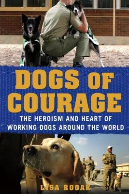 Dogs of Courage: The Heroism and Heart of Working Dogs Around the World by Rogak, Lisa