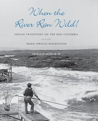 When the River Ran Wild!: Indian Traditions on the Mid-Columbia and the Warm Springs Reservation by Aguilar, George W.