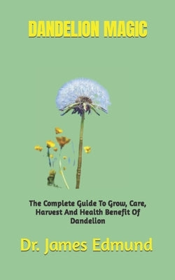 Dandelion Magic: The Complete Guide To Grow, Care, Harvest And Health Benefit Of Dandelion by Edmund, James