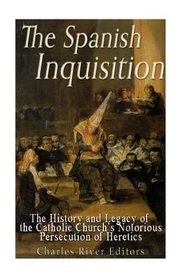 The Spanish Inquisition: The History and Legacy of the Catholic Church's Notorious Persecution of Heretics by Charles River Editors