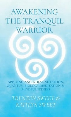 Awakening the Tranquil Warrior: Applying Ancestral Nutrition, Quantum Biology, Meditation & Mindful Fitness by Sweet, Trenton