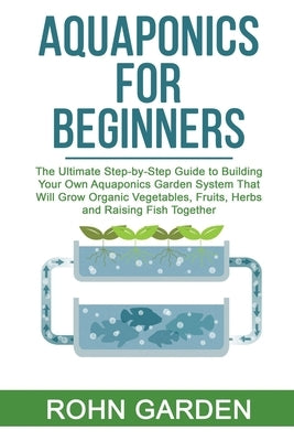 Aquaponics for Beginners: The Ultimate Step-by-Step Guide to Building Your Own Aquaponics Garden System That Will Grow Organic Vegetables, Fruit by Garden, Rohn