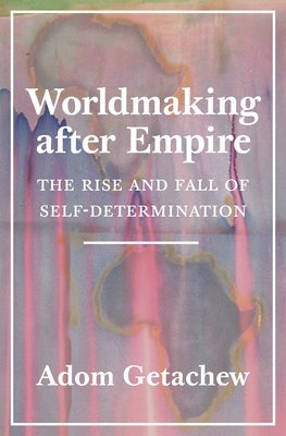 Worldmaking After Empire: The Rise and Fall of Self-Determination by Getachew, Adom