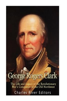 George Rogers Clark: The Life and Legacy of the Revolutionary War's Conqueror of the Old Northwest by Charles River Editors