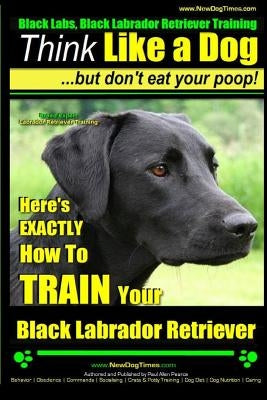 Black Labs, Black Labrador Retriever Training - Think Like a Dog But Don't Eat Your Poop! - Breed Expert Black Labrador Retriever Training -: Here's E by Pearce, Paul Allen