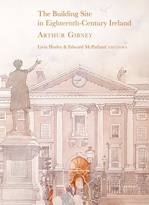 The Building Site in Eighteenth-Century Ireland: Arthur Gibney by Hurley, Livia