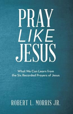 Pray Like Jesus: What We Can Learn from the Six Recorded Prayers of Jesus by Morris, Robert L., Jr.