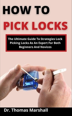 How To Pick Locks: The Ultimate Guide On Strategies To Picking Locks As An Expert For Both Beginners And Novices by Marshall, Thomas