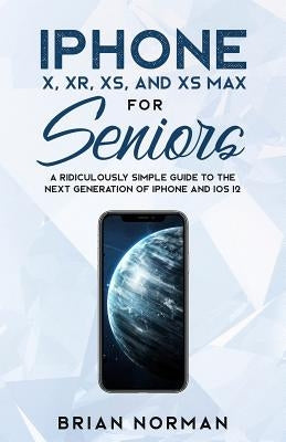 iPhone X, XR, XS, and XS Max for Seniors: A Ridiculously Simple Guide to the Next Generation of iPhone and iOS 12 by Norman, Brian