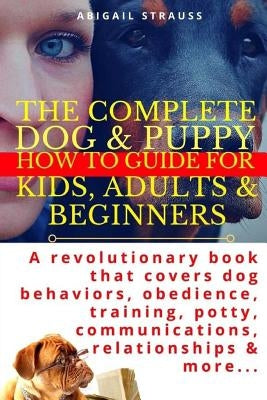 The Complete Dog & Puppy How to Guide for Kids, Adults & Beginners: A Revolutionary Book That Covers Dog Behaviors, Obedience, Training, Potty, Commun by Strauss, Abigail