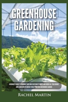 Greenhouse Gardening: Beginner's Guide to Growing Your Own Vegetables, Fruits and Herbs All Year-Round and Learn How to Quickly Build Your O by Martin, Rachel