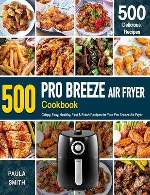 Pro Breeze Air Fryer Cookbook: 500 Crispy, Easy, Healthy, Fast & Fresh Recipes For Your Pro Breeze Air Fryer (Recipe Book) by Smith, Paula