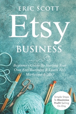 Etsy Business - Beginners Guide To Starting Your Own Etsy Business & Learn Etsy Marketing & SEO: Simple Steps To Maximize Profit Selling On Etsy by Scott, Eric