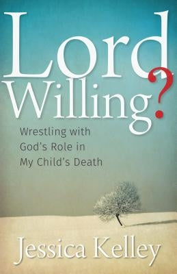 Lord Willing?: Wrestling with God's Role in My Child's Death by Kelley, Jessica