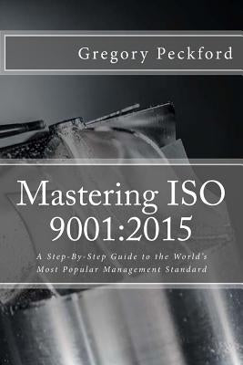 Mastering ISO 9001: 2015: A Step-By-Step Guide to the World's Most Popular Management Standard by Peckford, Gregory S.