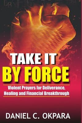 Take it By Force: 200 Violent Prayers for Deliverance, Healing and Financial Breakthrough by Okpara, Daniel C.