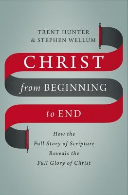 Christ from Beginning to End: How the Full Story of Scripture Reveals the Full Glory of Christ by Hunter, Trent