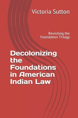 Decolonizing the Foundations in American Indian Law: Revisiting the Foundation Trilogy by Sutton, Victoria