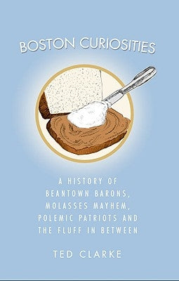 Boston Curiosities: A History of Beantown Barons, Molasses Mayhem, Polemic Patriots and the Fluff in Between by Clarke, Ted