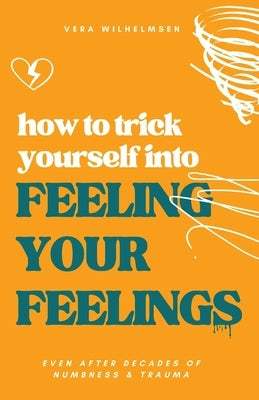 How to Trick Yourself Into Feeling Your Feelings: Even After Decades of Numbness and Trauma by Wilhelmsen, Vera