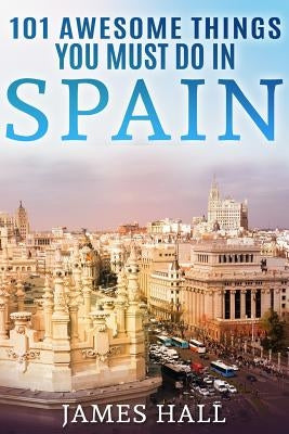 Spain: 101 Awesome Things You Must Do in Spain: Spain Travel Guide to the Best of Everything: Madrid, Barcelona, Toledo, Sevi by Hall, James