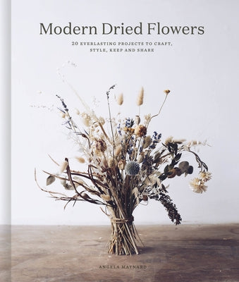 Modern Dried Flowers: 20 Everlasting Projects to Craft, Style, Keep and Share by Maynard, Angela