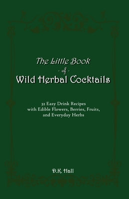 The Little Book of Wild Herbal Cocktails: 32 Easy Drink Recipes with Edible Flowers, Berries, Fruits, and Everyday Herbs by Hall, D. K.