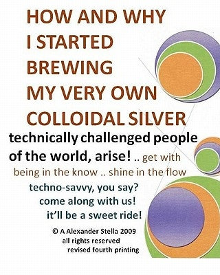 How and Why I Started Brewing My Very Own Colloidal Silver: revised and expanded by Stella Ph. D., A. Alexander