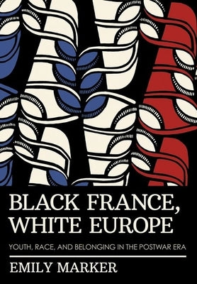 Black France, White Europe: Youth, Race, and Belonging in the Postwar Era by Marker, Emily