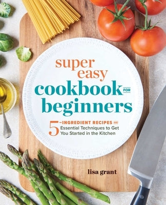 Super Easy Cookbook for Beginners: 5-Ingredient Recipes and Essential Techniques to Get You Started in the Kitchen by Grant, Lisa