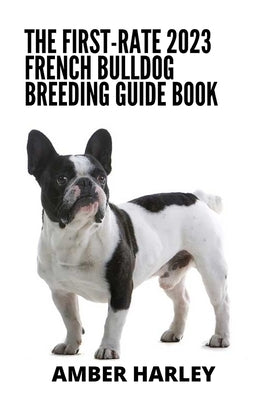 The First-rate 2023 French Bulldog Breeding Guide Book: Everything You Need To Know by Harley, Amber