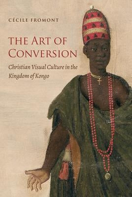 The Art of Conversion: Christian Visual Culture in the Kingdom of Kongo by Fromont, C&#233;cile