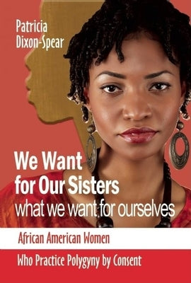 We Want for Our Sisters What We Want for Ourselves: African American Women Who Practice Polygyny by Consent by Dixon, Patricia