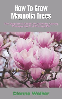 How To Grow Magnolia Trees: The Beginners Guide To Growing, Caring, Propagating And Pruning Etc by Walker, Dianne