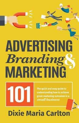 Advertising, Branding, and Marketing 101: The quick and easy guide to achieving great marketing outcomes in a small business by Carlton, Dixie Maria