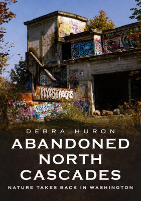 Abandoned North Cascades: Nature Takes Back in Washington by Huron, Debra