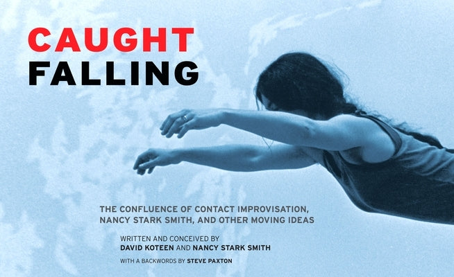 Caught Falling: The Confluence of Contact Improvisation, Nancy Stark Smith, and Other Moving Ideas by Koteen, David