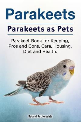 Parakeets. Parakeets as Pets. Parakeet Book for Keeping, Pros and Cons, Care, Housing, Diet and Health. by Ruthersdale, Roland