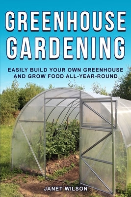 Greenhouse Gardening: Easily Build Your Own Greenhouse and Grow Food All-Year-Round by Wilson, Janet