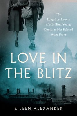 Love in the Blitz: The Long-Lost Letters of a Brilliant Young Woman to Her Beloved on the Front by Alexander, Eileen