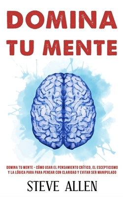 Domina tu mente - Cómo usar el pensamiento crítico, el escepticismo y la lógica para para pensar con claridad y evitar ser manipulado: Técnicas probad by Allen, Steve