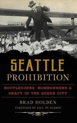 Seattle Prohibition: Bootleggers, Rumrunners and Graft in the Queen City by Holden, Brad