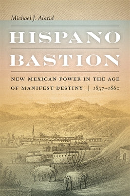 Hispano Bastion: New Mexican Power in the Age of Manifest Destiny, 1837-1860 by Alarid, Michael J.