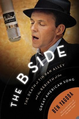 The B Side: The Death of Tin Pan Alley and the Rebirth of the Great American Song by Yagoda, Ben